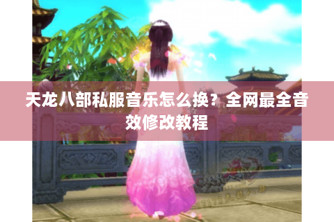 天龙八部私服音乐怎么换？全网最全音效修改教程