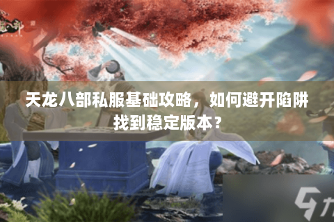 天龙八部私服基础攻略，如何避开陷阱找到稳定版本？