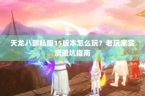 天龙八部私服15版本怎么玩？老玩家实测避坑指南