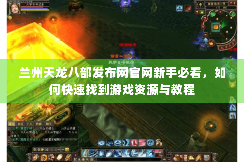 兰州天龙八部发布网官网新手必看,如何快速找到游戏资源与教程 兰州天龙八部发布网官网新手必看,如何快速找到游戏资源与教程