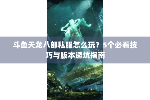 斗鱼天龙八部私服怎么玩？5个必看技巧与版本避坑指南