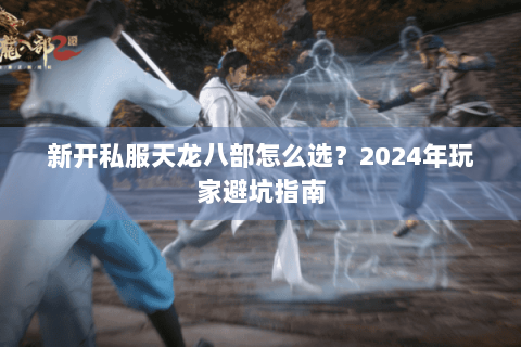 新开私服天龙八部怎么选？2024年玩家避坑指南
