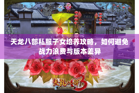 天龙八部私服子女培养攻略，如何避免战力浪费与版本差异
