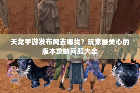 天龙手游发布网去哪找？玩家最关心的版本攻略问题大全