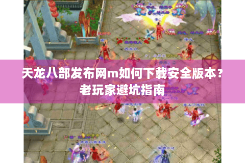 天龙八部发布网m如何下载安全版本？老玩家避坑指南