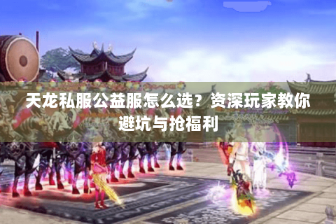 天龙私服公益服怎么选？资深玩家教你避坑与抢福利