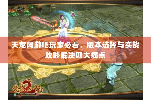 天龙网游吧玩家必看,版本选择与实战攻略解决四大痛点 天龙网游吧玩家必看,版本选择与实战攻略解决四大痛点