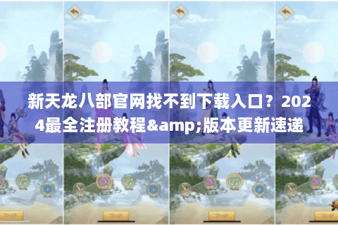 新天龙八部官网找不到下载入口？2024最全注册教程&版本更新速递