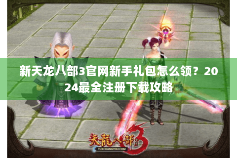 新天龙八部3官网新手礼包怎么领?2024最全注册下载攻略 新天龙八部3官网新手礼包怎么领?2024最全注册下载攻略