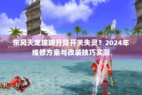 东风天龙玻璃升降开关失灵？2024年维修方案与改装技巧实测