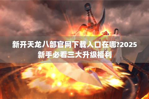新开天龙八部官网下载入口在哪?2025新手必看三大升级福利