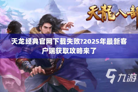 天龙经典官网下载失败?2025年最新客户端获取攻略来了