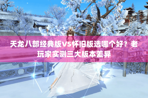 天龙八部经典版VS怀旧版选哪个好？老玩家实测三大版本差异