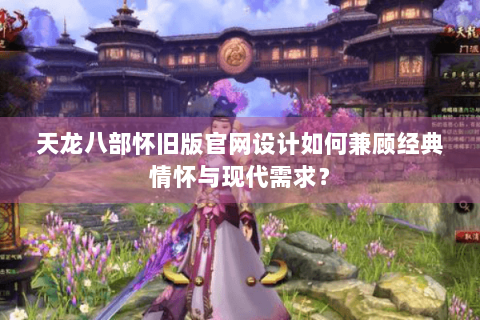 天龙八部怀旧版官网设计如何兼顾经典情怀与现代需求？