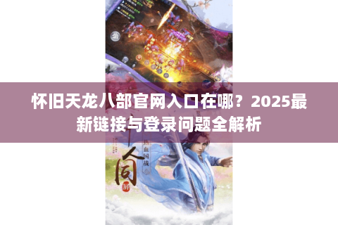 怀旧天龙八部官网入口在哪?2025最新链接与登录问题全解析 怀旧天龙八部官网入口在哪?2025最新链接与登录问题全解析