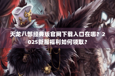 天龙八部经典版官网下载入口在哪？2025新服福利如何领取？