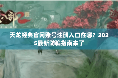 天龙经典官网账号注册入口在哪？2025最新防骗指南来了