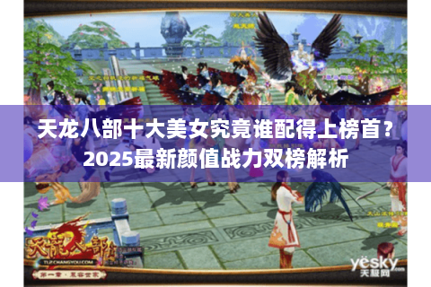 天龙八部十大美女究竟谁配得上榜首？2025最新颜值战力双榜解析