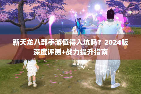 新天龙八部手游值得入坑吗?2024版深度评测+战力提升指南 新天龙八部手游值得入坑吗?2024版深度评测+战力提升指南