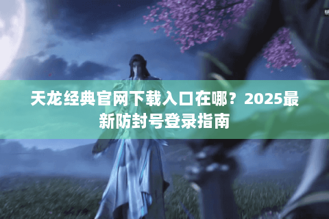 天龙经典官网下载入口在哪?2025最新防封号登录指南 天龙经典官网下载入口在哪?2025最新防封号登录指南