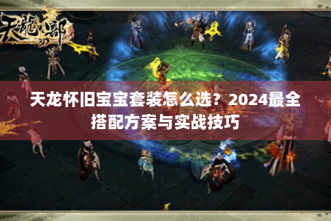 天龙怀旧宝宝套装怎么选？2024最全搭配方案与实战技巧