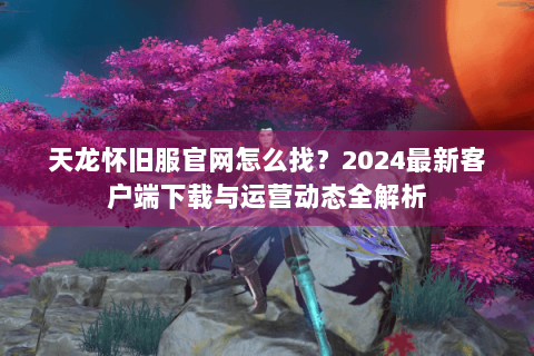天龙怀旧服官网怎么找？2024最新客户端下载与运营动态全解析