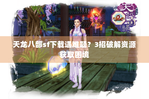 天龙八部sf下载遇难题?3招破解资源获取困境 天龙八部sf下载遇难题?3招破解资源获取困境