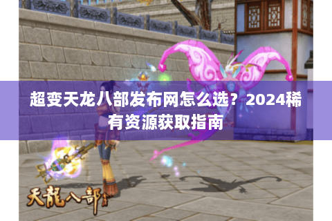 超变天龙八部发布网怎么选？2024稀有资源获取指南