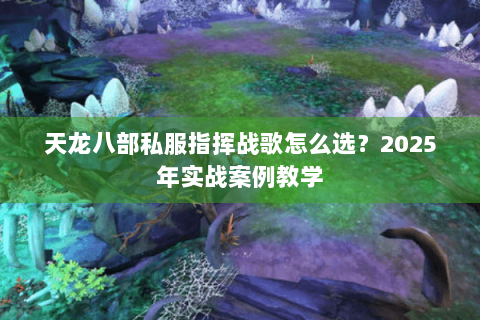 天龙八部私服指挥战歌怎么选?2025年实战案例教学 天龙八部私服指挥战歌怎么选?2025年实战案例教学