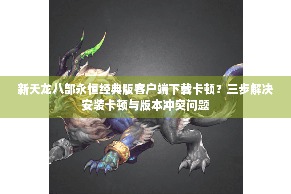 新天龙八部永恒经典版客户端下载卡顿？三步解决安装卡顿与版本冲突问题