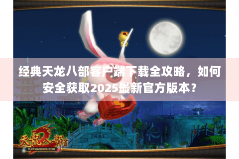经典天龙八部客户端下载全攻略，如何安全获取2025最新官方版本？
