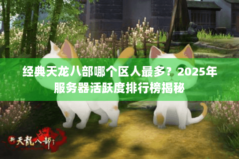 经典天龙八部哪个区人最多？2025年服务器活跃度排行榜揭秘