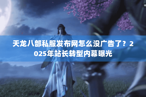 天龙八部私服发布网怎么没广告了？2025年站长转型内幕曝光