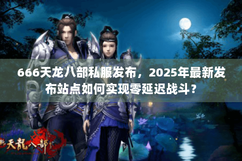 666天龙八部私服发布,2025年最新发布站点如何实现零延迟战斗? 666天龙八部私服发布,2025年最新发布站点如何实现零延迟战斗?