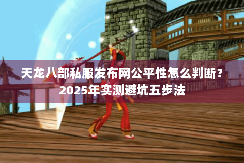 天龙八部私服发布网公平性怎么判断？2025年实测避坑五步法