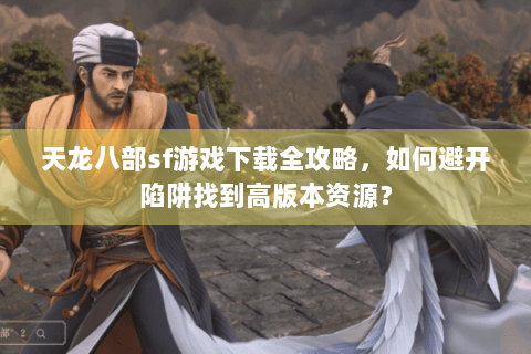 天龙八部sf游戏下载全攻略，如何避开陷阱找到高版本资源？