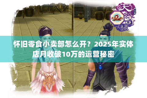 怀旧零食小卖部怎么开?2025年实体店月收破10万的运营秘密 怀旧零食小卖部怎么开?2025年实体店月收破10万的运营秘密