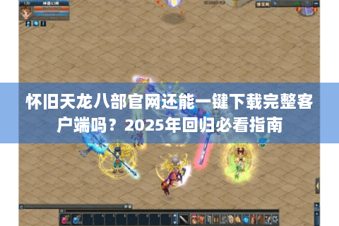 怀旧天龙八部官网还能一键下载完整客户端吗？2025年回归必看指南