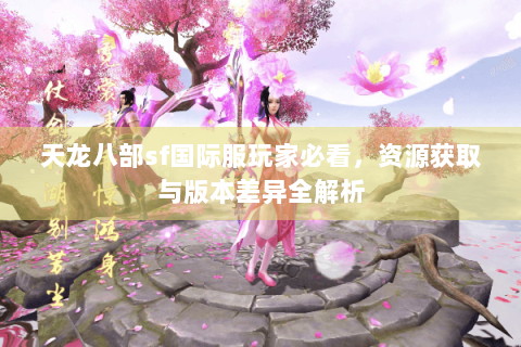天龙八部sf国际服玩家必看,资源获取与版本差异全解析 天龙八部sf国际服玩家必看,资源获取与版本差异全解析