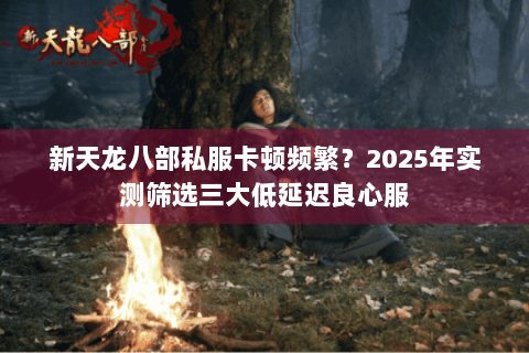 新天龙八部私服卡顿频繁?2025年实测筛选三大低延迟良心服 新天龙八部私服卡顿频繁?2025年实测筛选三大低延迟良心服