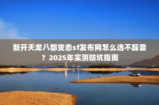 新开天龙八部变态sf发布网怎么选不踩雷？2025年实测防坑指南