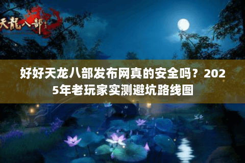 好好天龙八部发布网真的安全吗？2025年老玩家实测避坑路线图