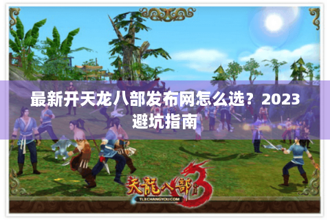 最新开天龙八部发布网怎么选？2023避坑指南