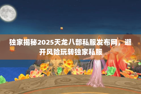 独家揭秘2025天龙八部私服发布网，避开风险玩转独家私服