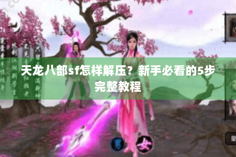 天龙八部sf怎样解压?新手必看的5步完整教程 天龙八部sf怎样解压?新手必看的5步完整教程