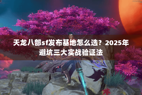 天龙八部sf发布基地怎么选？2025年避坑三大实战验证法