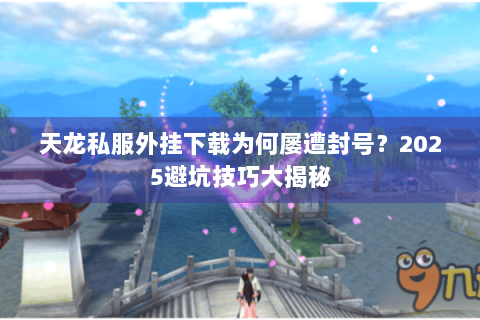 天龙私服外挂下载为何屡遭封号？2025避坑技巧大揭秘