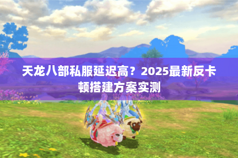 天龙八部私服延迟高？2025最新反卡顿搭建方案实测