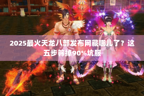 2025最火天龙八部发布网藏哪儿了？这五步筛掉90%坑服