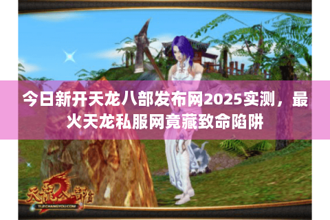 今日新开天龙八部发布网2025实测,最火天龙私服网竟藏致命陷阱 今日新开天龙八部发布网2025实测,最火天龙私服网竟藏致命陷阱